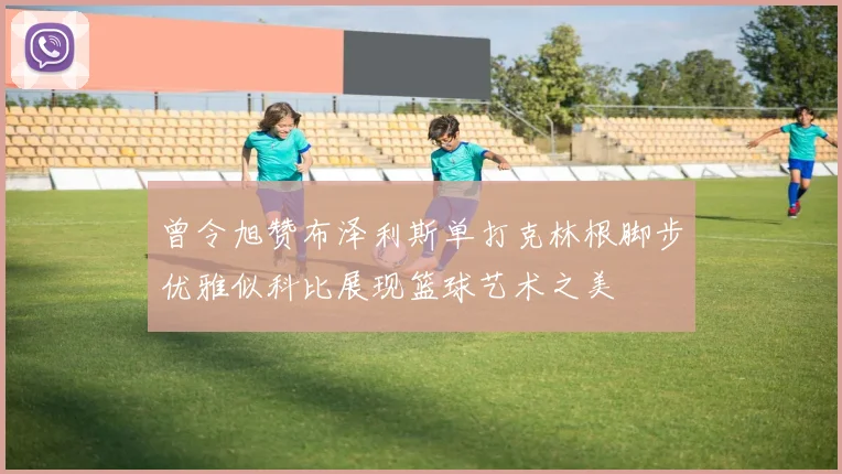 曾令旭赞布泽利斯单打克林根脚步优雅似科比展现篮球艺术之美