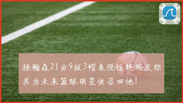 杨瀚森21分9板3帽表现惊艳网友称其为未来篮球明星快召回他！