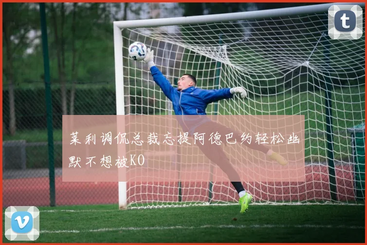 莱利调侃总裁忘提阿德巴约轻松幽默不想被KO