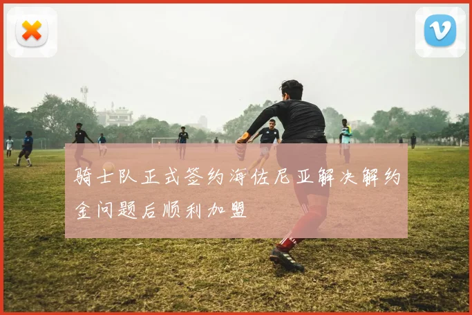 骑士队正式签约海佐尼亚解决解约金问题后顺利加盟