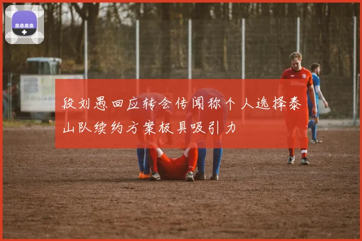 段刘愚回应转会传闻称个人选择泰山队续约方案极具吸引力