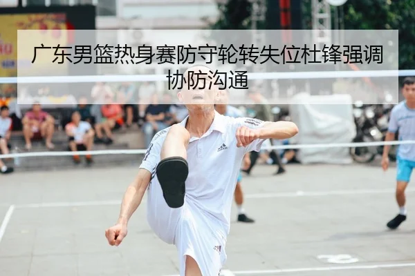广东男篮热身赛防守轮转失位杜锋强调协防沟通